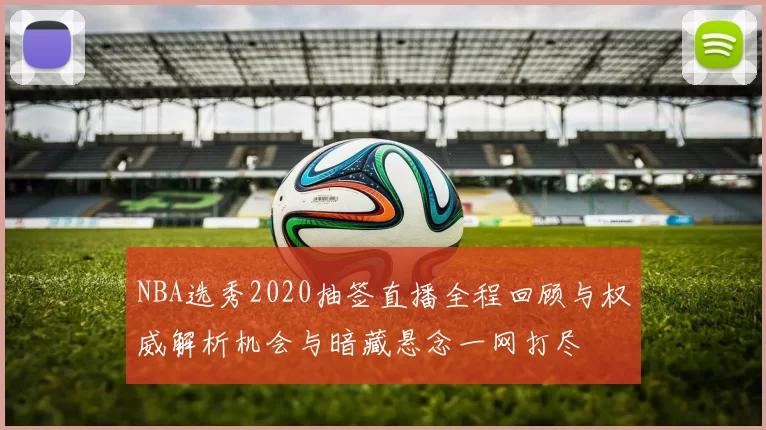 NBA选秀2020抽签直播全程回顾与权威解析机会与暗藏悬念一网打尽