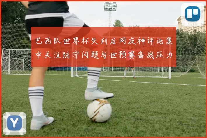 巴西队世界杯失利后网友神评论集中关注防守问题与世预赛备战压力