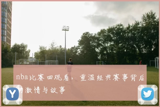 nba比赛回观看，重温经典赛事背后的激情与故事