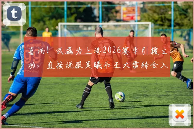 喜讯！武磊为上港2026赛季引援立功，直接说服吴曦和王大雷转会入队_比赛_韦世豪_球迷