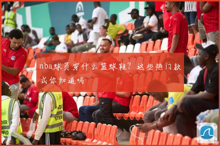 nba球员穿什么篮球鞋？这些热门款式你知道吗