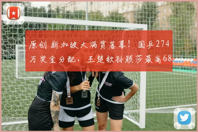 原创 新加坡大满贯落幕！国乒274万奖金分配，王楚钦孙颖莎最高68万