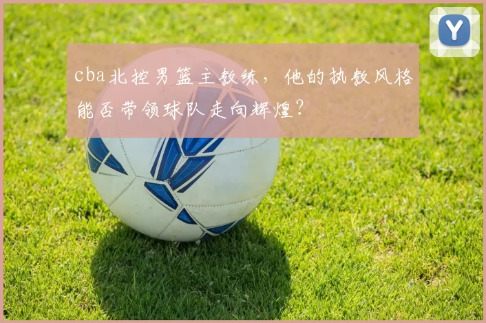 cba北控男篮主教练，他的执教风格能否带领球队走向辉煌？