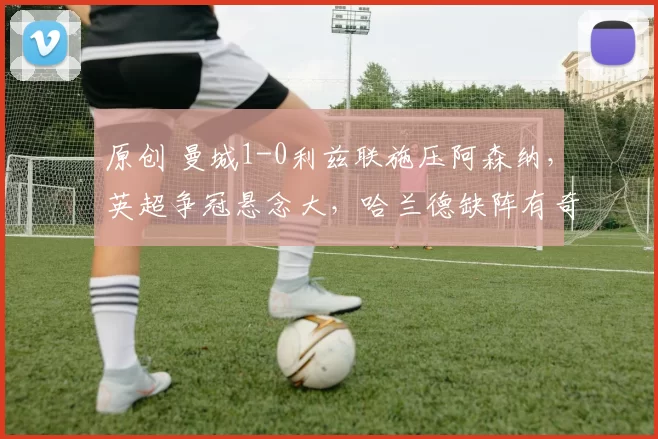 原创 曼城1-0利兹联施压阿森纳，英超争冠悬念大，哈兰德缺阵有奇兵