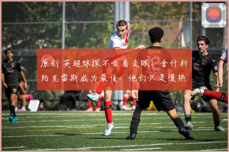 原创 英超球探不会看走眼！舍什科约克雷斯成为最佳，他们只是慢热的