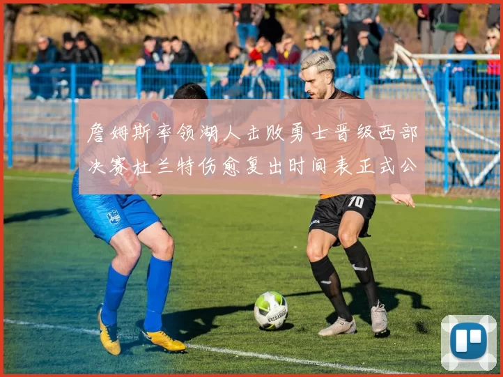 詹姆斯率领湖人击败勇士晋级西部决赛杜兰特伤愈复出时间表正式公布