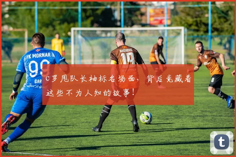 c罗甩队长袖标名场面，背后竟藏着这些不为人知的故事！