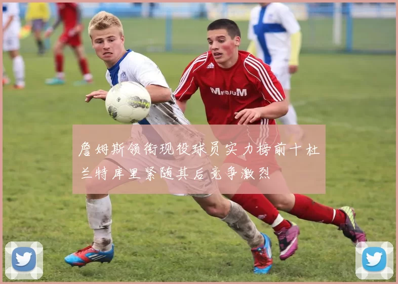 詹姆斯领衔现役球员实力榜前十杜兰特库里紧随其后竞争激烈