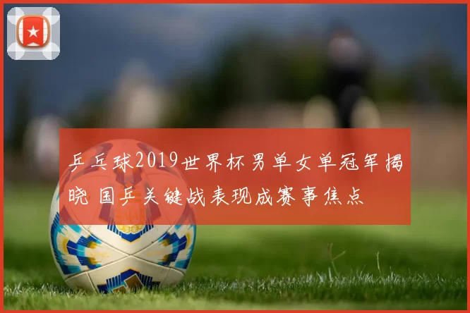 乒乓球2019世界杯男单女单冠军揭晓 国乒关键战表现成赛事焦点