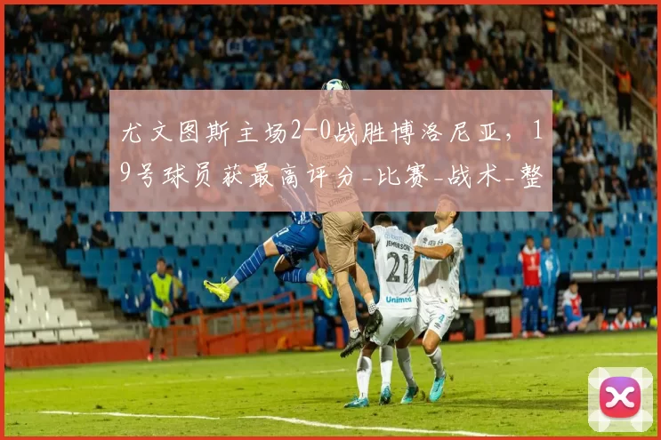 尤文图斯主场2-0战胜博洛尼亚，19号球员获最高评分_比赛_战术_整体