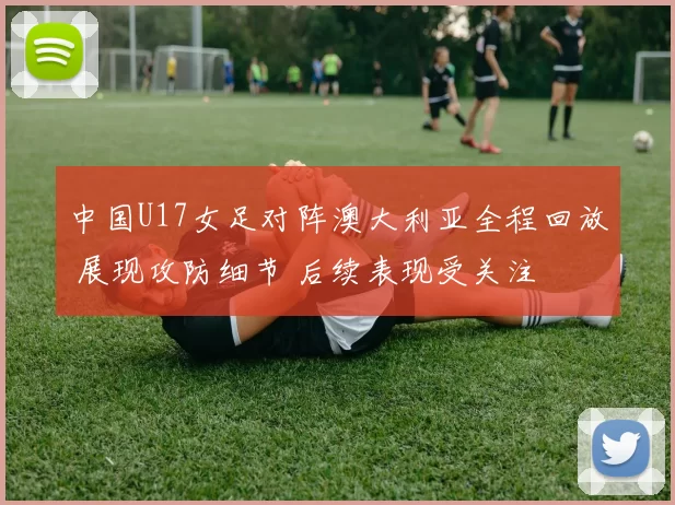 中国U17女足对阵澳大利亚全程回放 展现攻防细节 后续表现受关注