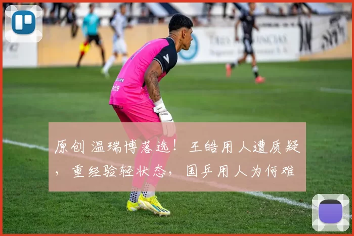 原创 温瑞博落选！王皓用人遭质疑，重经验轻状态，国乒用人为何难服众