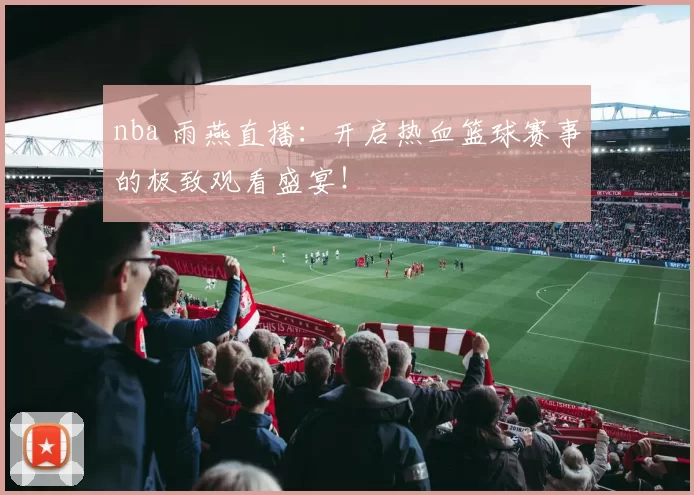 nba 雨燕直播：开启热血篮球赛事的极致观看盛宴！