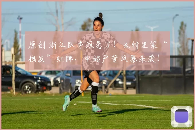 原创 浙江队夺冠悬了！米特里策“拽发”红牌，中超严管风暴来袭！