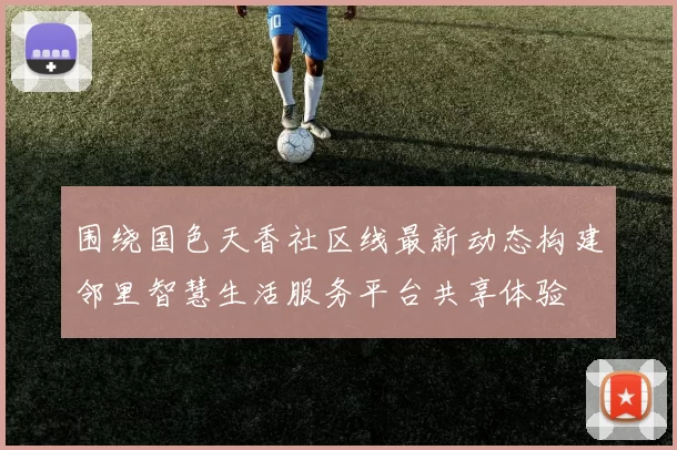 围绕国色天香社区线最新动态构建邻里智慧生活服务平台共享体验