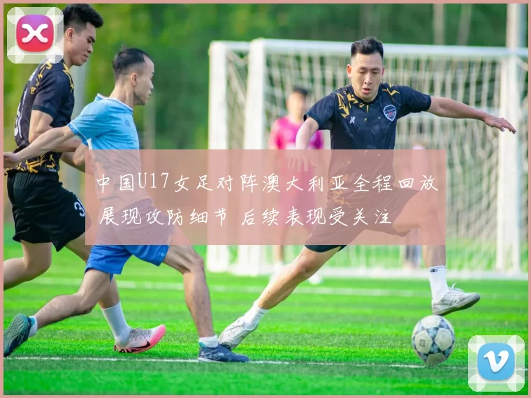 中国U17女足对阵澳大利亚全程回放 展现攻防细节 后续表现受关注