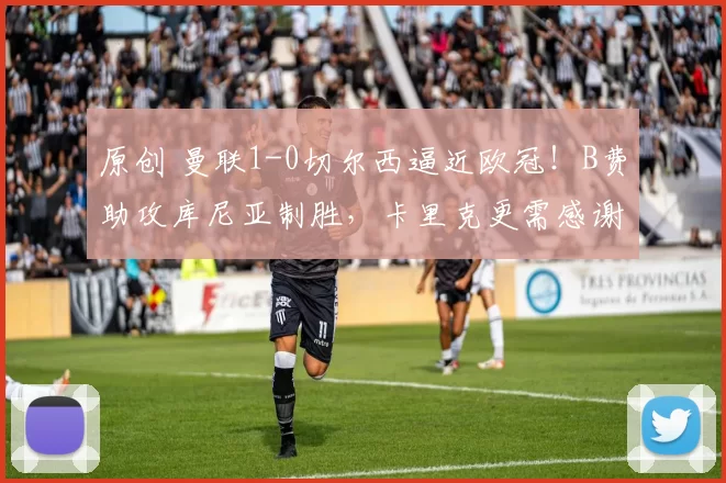 原创 曼联1-0切尔西逼近欧冠！B费助攻库尼亚制胜，卡里克更需感谢另外二人