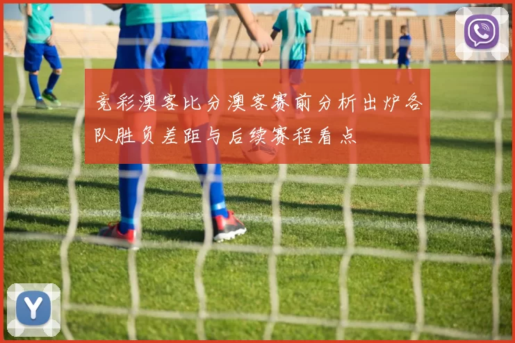 竞彩澳客比分澳客赛前分析出炉各队胜负差距与后续赛程看点