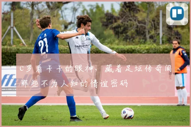 c罗看卡卡的眼神，藏着足坛传奇间那些不为人知的情谊密码