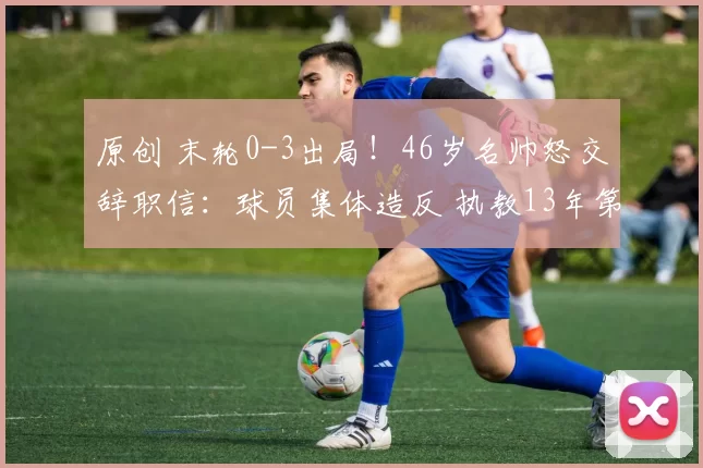 原创 末轮0-3出局！46岁名帅怒交辞职信：球员集体造反 执教13年第1次