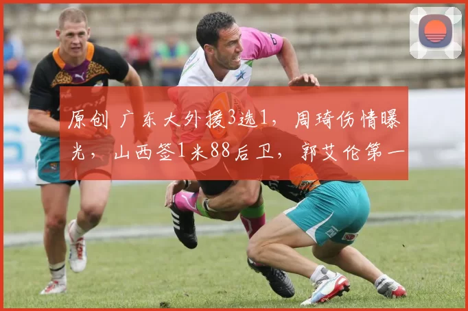 原创 广东大外援3选1，周琦伤情曝光，山西签1米88后卫，郭艾伦第一阶段报销