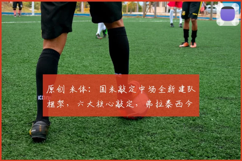 原创 米体：国米敲定中场全新建队框架，六大核心敲定，弗拉泰西今夏离队