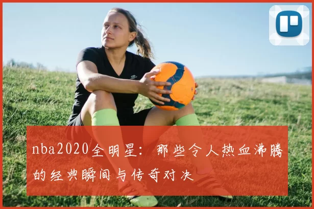 nba2020全明星：那些令人热血沸腾的经典瞬间与传奇对决