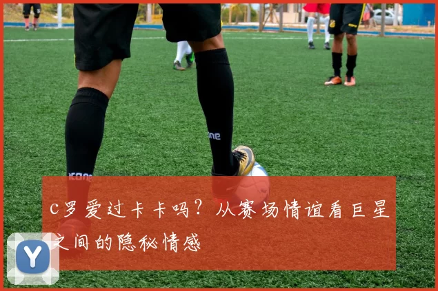 c罗爱过卡卡吗？从赛场情谊看巨星之间的隐秘情感