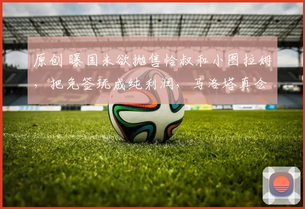 原创 曝国米欲抛售恰叔和小图拉姆，把免签玩成纯利润，马洛塔真会玩