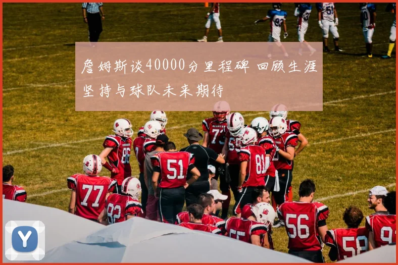 詹姆斯谈40000分里程碑 回顾生涯坚持与球队未来期待