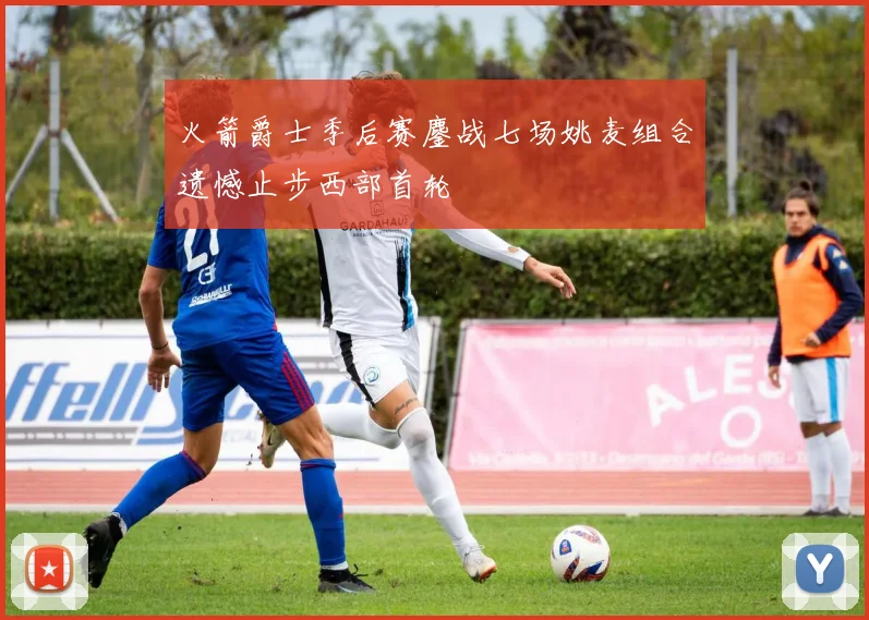 火箭爵士季后赛鏖战七场姚麦组合遗憾止步西部首轮