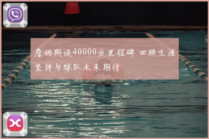 詹姆斯谈40000分里程碑 回顾生涯坚持与球队未来期待