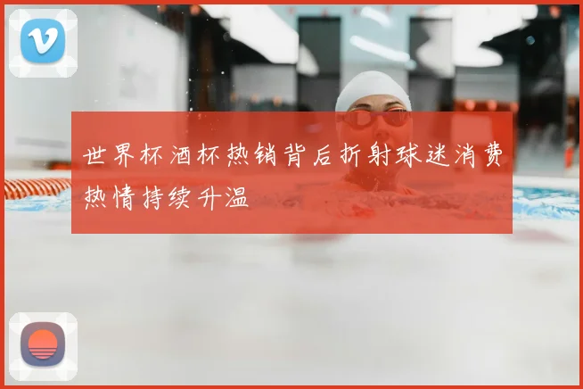 世界杯酒杯热销背后折射球迷消费热情持续升温